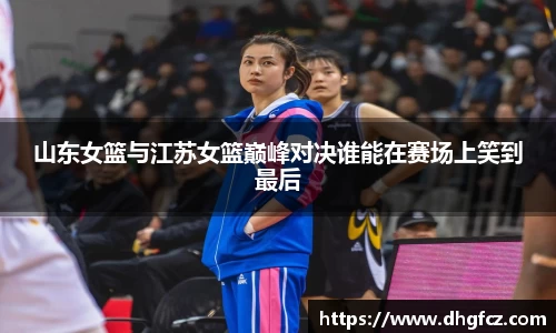 山东女篮与江苏女篮巅峰对决谁能在赛场上笑到最后